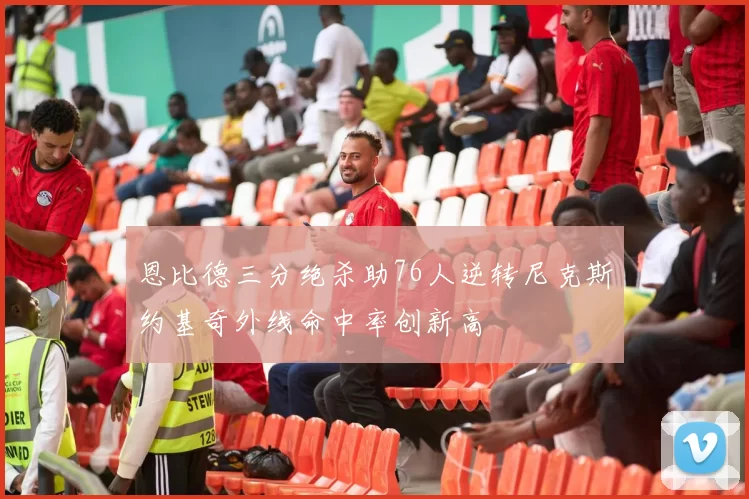 恩比德三分绝杀助76人逆转尼克斯约基奇外线命中率创新高