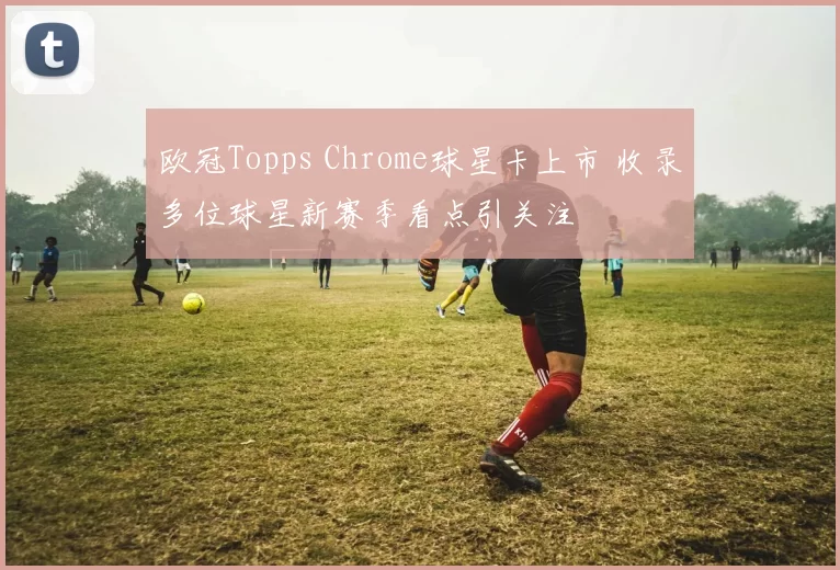 欧冠Topps Chrome球星卡上市 收录多位球星新赛季看点引关注