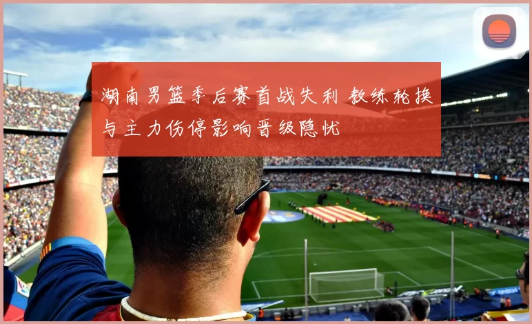 湖南男篮季后赛首战失利 教练轮换与主力伤停影响晋级隐忧