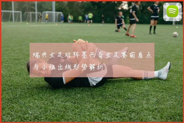 瑞典女足对阵墨西哥女足赛前看点与小组出线形势解析