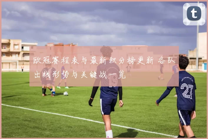 欧冠赛程表与最新积分榜更新 各队出线形势与关键战一览