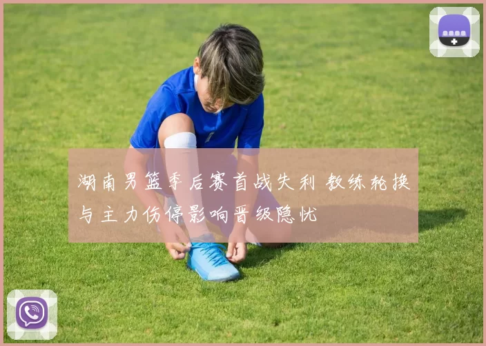 湖南男篮季后赛首战失利 教练轮换与主力伤停影响晋级隐忧