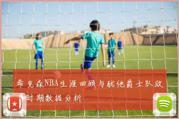 希克森NBA生涯回顾与犹他爵士队效力时期数据分析