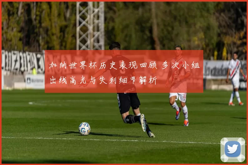 加纳世界杯历史表现回顾 多次小组出线高光与失利细节解析