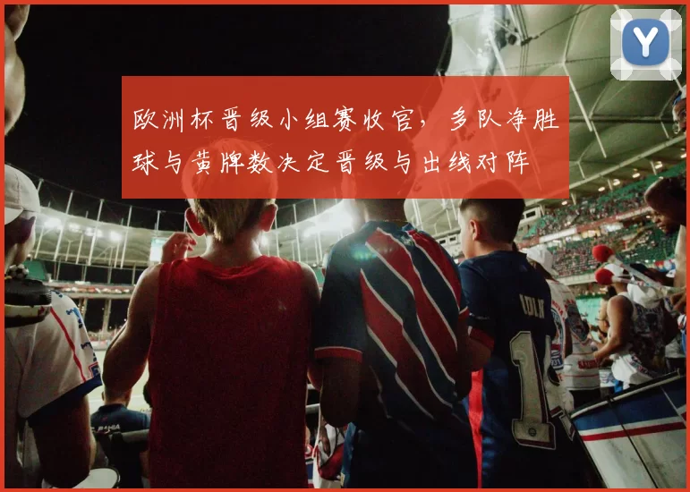 欧洲杯晋级小组赛收官，多队净胜球与黄牌数决定晋级与出线对阵