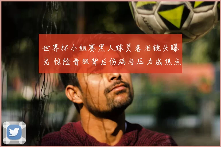 世界杯小组赛黑人球员落泪镜头曝光 惊险晋级背后伤病与压力成焦点