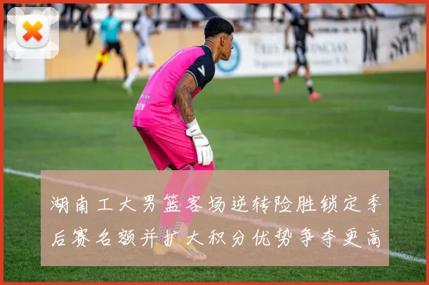 湖南工大男篮客场逆转险胜锁定季后赛名额并扩大积分优势争夺更高种子位