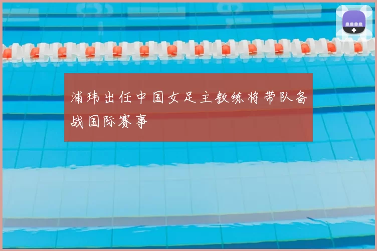 浦玮出任中国女足主教练将带队备战国际赛事