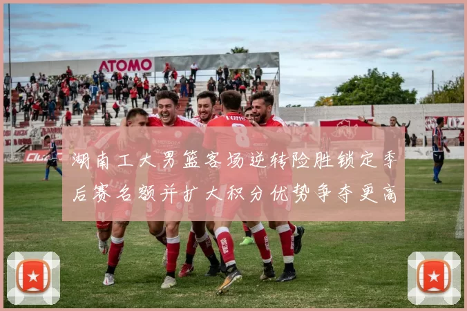 湖南工大男篮客场逆转险胜锁定季后赛名额并扩大积分优势争夺更高种子位