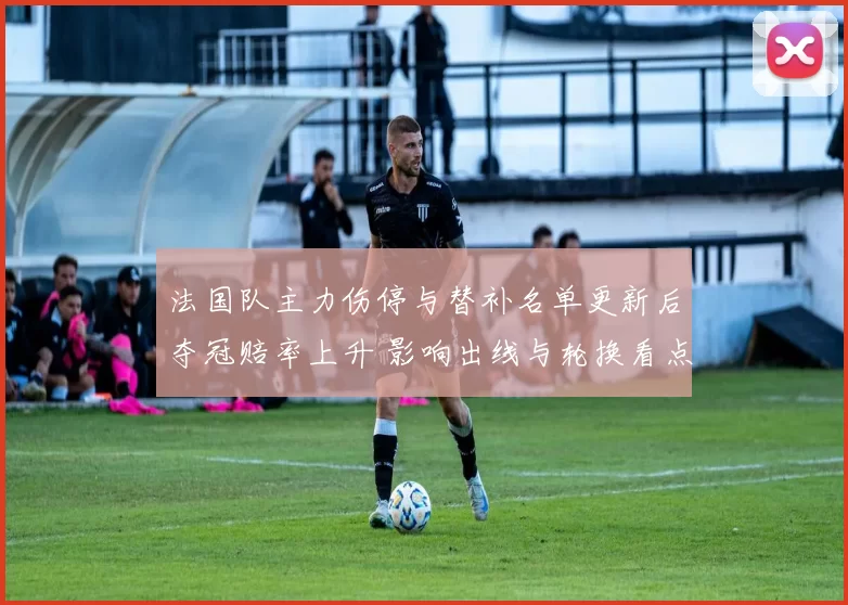 法国队主力伤停与替补名单更新后夺冠赔率上升 影响出线与轮换看点