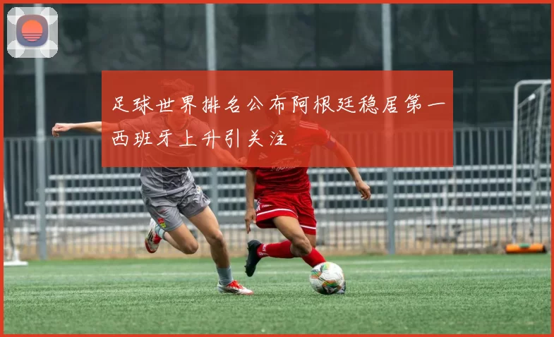 足球世界排名公布阿根廷稳居第一西班牙上升引关注