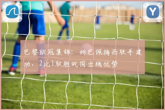 巴黎欧冠集锦：姆巴佩梅西联手建功，2比1取胜巩固出线优势