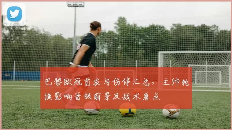 巴黎欧冠首发与伤停汇总，主帅轮换影响晋级前景及战术看点