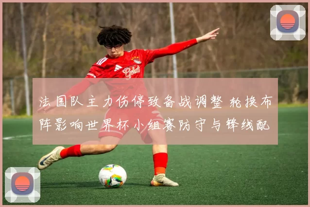 法国队主力伤停致备战调整 轮换布阵影响世界杯小组赛防守与锋线配置