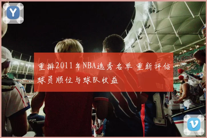 重排2011年NBA选秀名单 重新评估球员顺位与球队收益