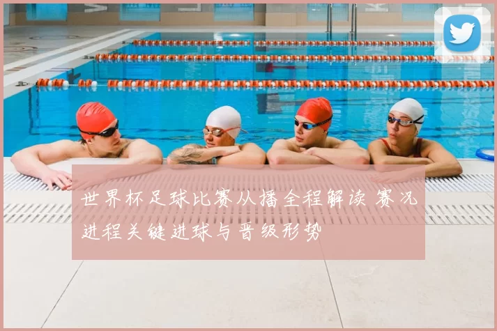 世界杯足球比赛从播全程解读 赛况进程关键进球与晋级形势