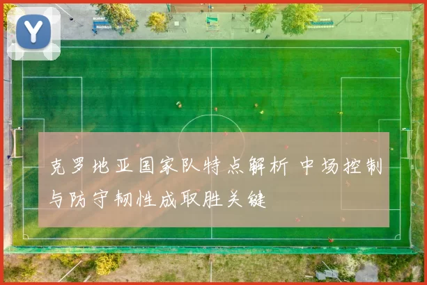 克罗地亚国家队特点解析 中场控制与防守韧性成取胜关键