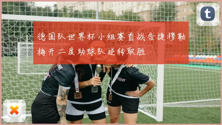 德国队世界杯小组赛首战告捷穆勒梅开二度助球队逆转取胜