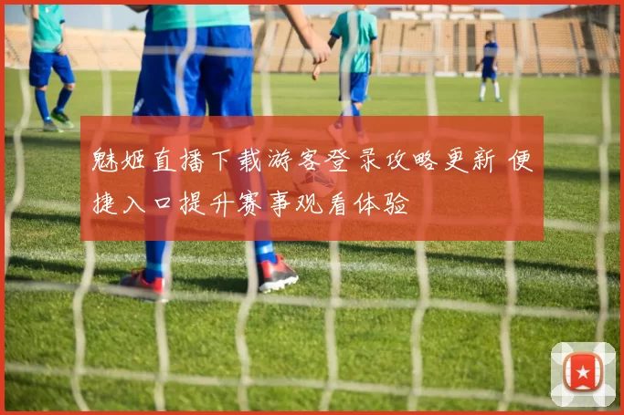 魅姬直播下载游客登录攻略更新 便捷入口提升赛事观看体验