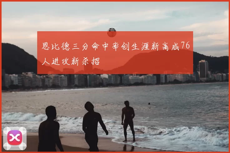 恩比德三分命中率创生涯新高成76人进攻新杀招