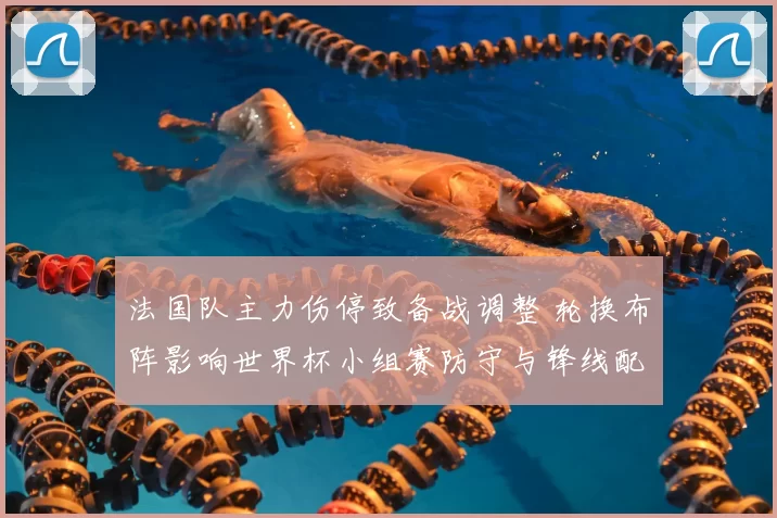 法国队主力伤停致备战调整 轮换布阵影响世界杯小组赛防守与锋线配置