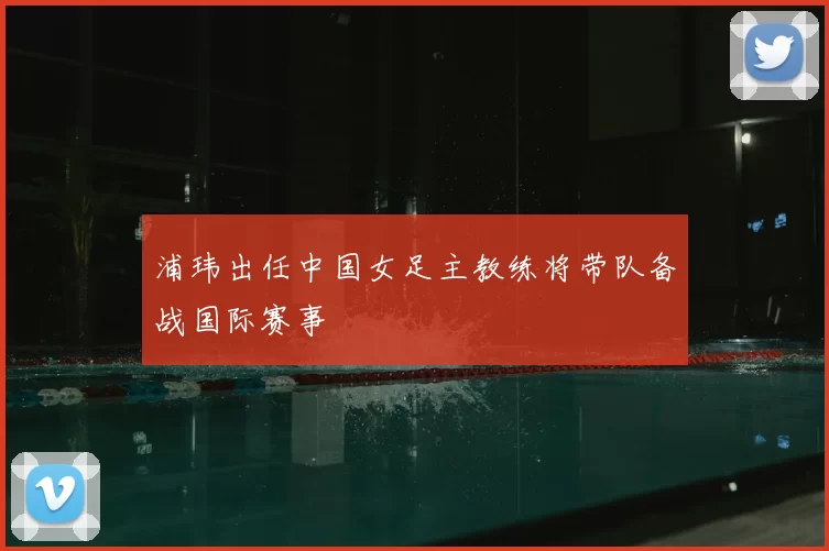 浦玮出任中国女足主教练将带队备战国际赛事