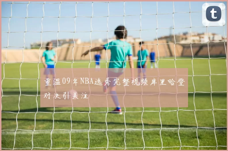 重温09年NBA选秀完整视频库里哈登对决引关注