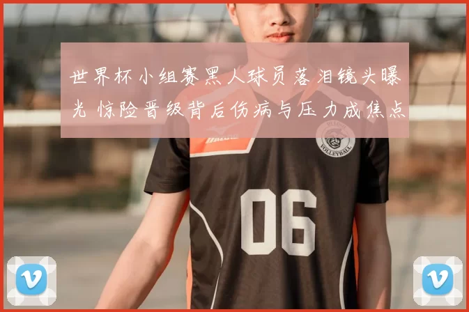 世界杯小组赛黑人球员落泪镜头曝光 惊险晋级背后伤病与压力成焦点