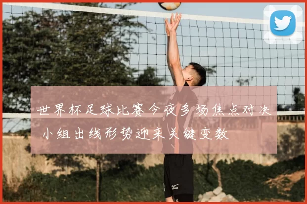 世界杯足球比赛今夜多场焦点对决 小组出线形势迎来关键变数