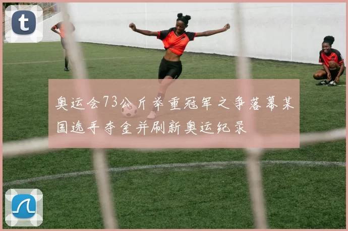 奥运会73公斤举重冠军之争落幕某国选手夺金并刷新奥运纪录