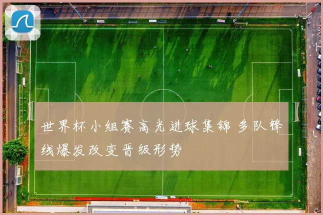 世界杯小组赛高光进球集锦 多队锋线爆发改变晋级形势
