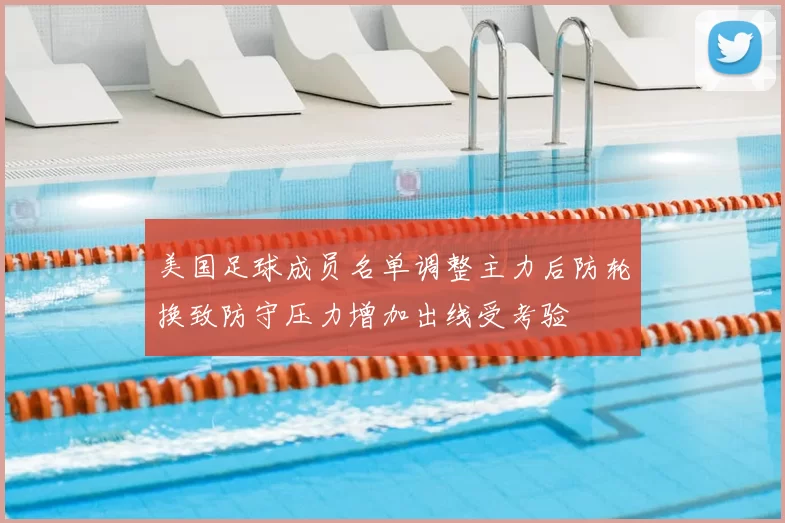 美国足球成员名单调整主力后防轮换致防守压力增加出线受考验