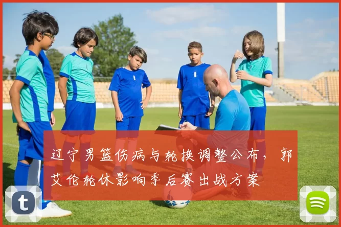 辽宁男篮伤病与轮换调整公布，郭艾伦轮休影响季后赛出战方案