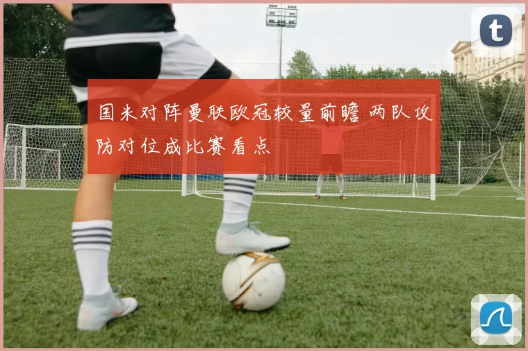 国米对阵曼联欧冠较量前瞻 两队攻防对位成比赛看点