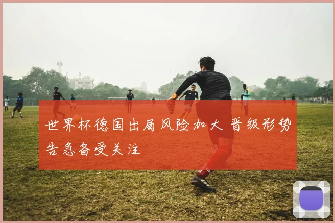 世界杯德国出局风险加大 晋级形势告急备受关注