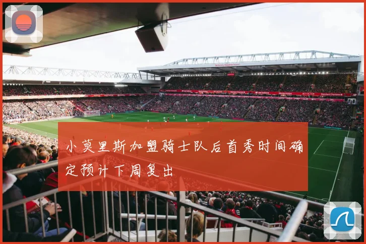 小莫里斯加盟骑士队后首秀时间确定预计下周复出