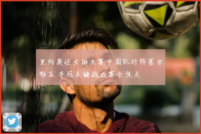 里约奥运女排决赛中国队对阵塞尔维亚 夺冠关键战成赛会焦点