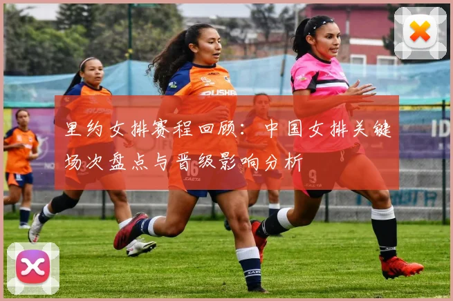 里约女排赛程回顾：中国女排关键场次盘点与晋级影响分析